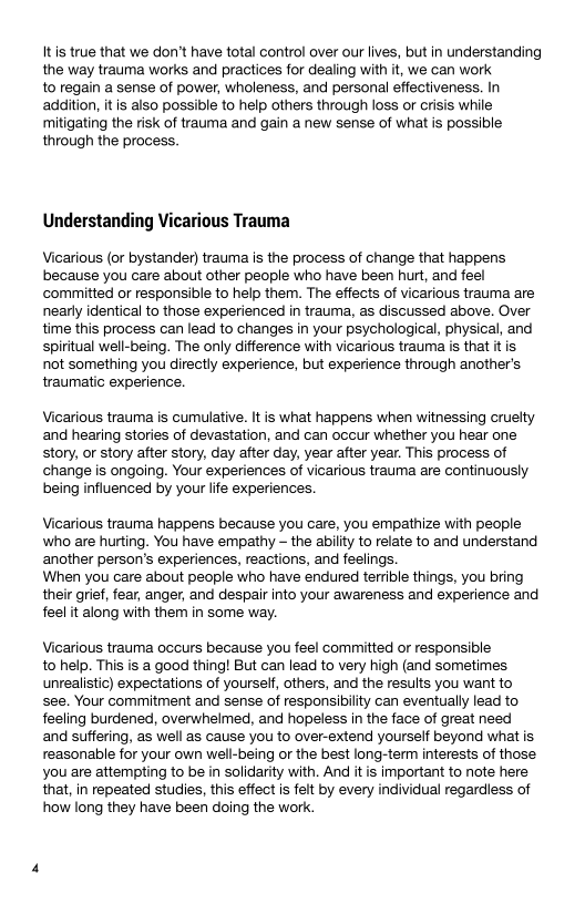 Itis true that we don’t have total control over our lives, but in understanding
the way trauma works and practices for dealing with it, we can work

to regain a sense of power, wholeness, and personal effectiveness. In
addition, it is also possible to help others through loss or crisis while
mitigating the risk of trauma and gain a new sense of what is possible
through the process.

 

 

Understanding Vicarious Trauma

Vicarious (or bystander) trauma is the process of change that happens
because you care about other people who have been hurt, and feel
committed or responsible to help them. The effects of vicarious trauma are
nearly identical to those experienced in trauma, as discussed above. Over
time this process can lead to changes in your psychological, physical, and
spiritual well-being. The only difference with vicarious trauma is that itis
not something you directly experience, but experience through another's
traumatic experience.

Vicarious trauma is cumulative. It is what happens when witnessing cruelty
and hearing stories of devastation, and can occur whether you hear one
story, or story after story, day after day, year after year. This process of
change is ongoing. Your experiences of vicarious trauma are continuously
being influenced by your life experiences.

Vicarious trauma happens because you care, you empathize with people
who are hurting. You have empathy - the abilty to relate to and understand
another person’s experiences, reactions, and feelings,

When you care about people who have endured terrible things, you bring
their grief, fear, anger, and despair into your awareness and experience and
feel it along with them in some way.

Vicarious trauma occurs because you feel committed or responsible
to help. This is a good thing! But can lead to very high (and sometimes
unrealistic) expectations of yoursetf, others, and the results you want to
see. Your commitment and sense of responsibility can eventually lead to
feeling burdened, overwhelmed, and hopeless in the face of great need
and suffering, as well as cause you to over-extend yourself beyond what is
reasonable for your own well-being or the best long-term interests of those
you are attempting to be in solidarity with. And it is important to note here
that, in repeated studies, this effect is felt by every individual regardless of
how long they have been doing the work.
